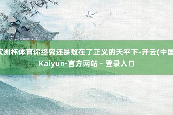 欧洲杯体育你终究还是败在了正义的天平下-开云(中国)Kaiyun·官方网站 - 登录入口