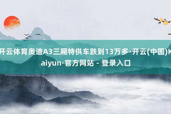 开云体育奥迪A3三厢特供车跌到13万多-开云(中国)Kaiyun·官方网站 - 登录入口