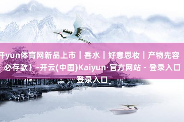 开yun体育网新品上市|香水|好意思妆|产物先容(必存款)-开云(中国)Kaiyun·官方网站 - 登录入口