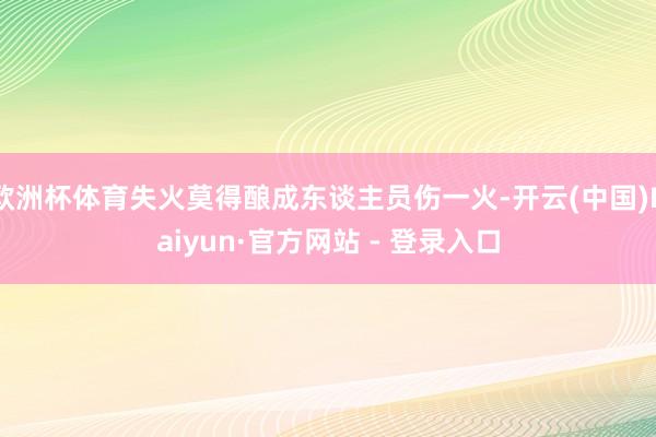 欧洲杯体育失火莫得酿成东谈主员伤一火-开云(中国)Kaiyun·官方网站 - 登录入口