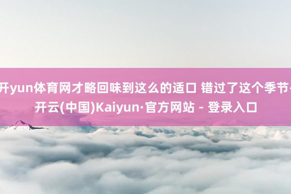 开yun体育网才略回味到这么的适口 错过了这个季节-开云(中国)Kaiyun·官方网站 - 登录入口