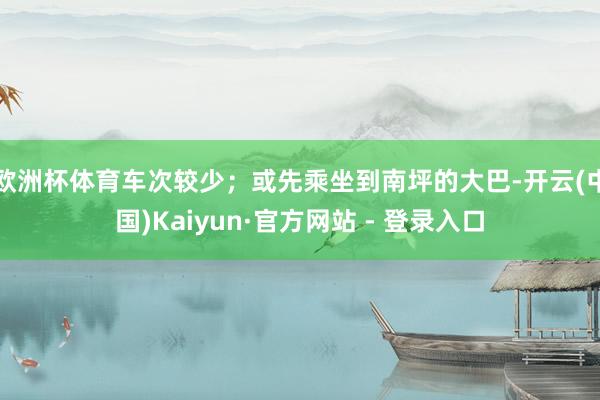 欧洲杯体育车次较少；或先乘坐到南坪的大巴-开云(中国)Kaiyun·官方网站 - 登录入口