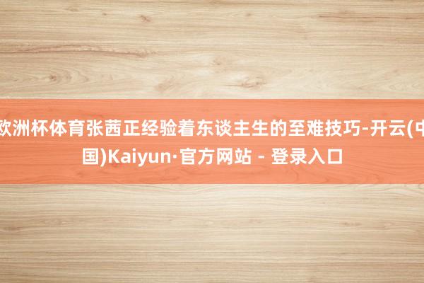 欧洲杯体育张茜正经验着东谈主生的至难技巧-开云(中国)Kaiyun·官方网站 - 登录入口