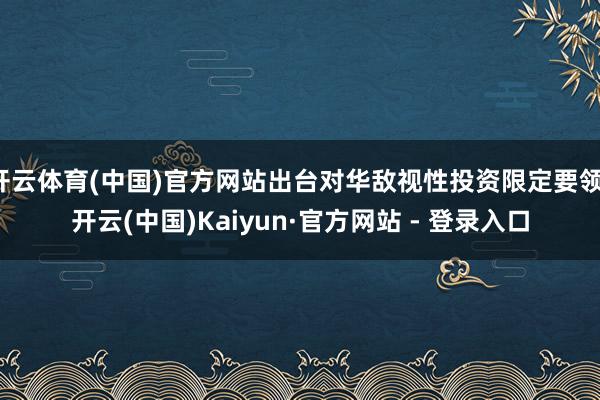 开云体育(中国)官方网站出台对华敌视性投资限定要领-开云(中国)Kaiyun·官方网站 - 登录入口