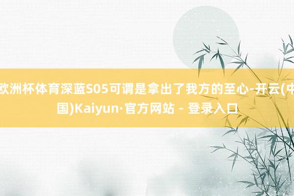 欧洲杯体育深蓝S05可谓是拿出了我方的至心-开云(中国)Kaiyun·官方网站 - 登录入口