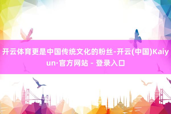 开云体育更是中国传统文化的粉丝-开云(中国)Kaiyun·官方网站 - 登录入口