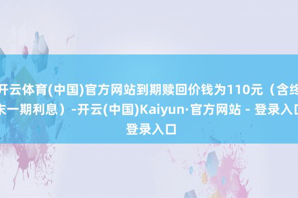 开云体育(中国)官方网站到期赎回价钱为110元（含终末一期利息）-开云(中国)Kaiyun·官方网站 - 登录入口