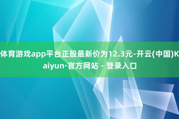 体育游戏app平台正股最新价为12.3元-开云(中国)Kaiyun·官方网站 - 登录入口