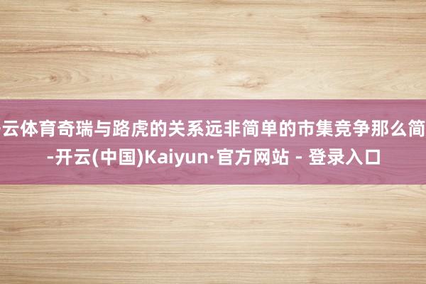 开云体育奇瑞与路虎的关系远非简单的市集竞争那么简单-开云(中国)Kaiyun·官方网站 - 登录入口