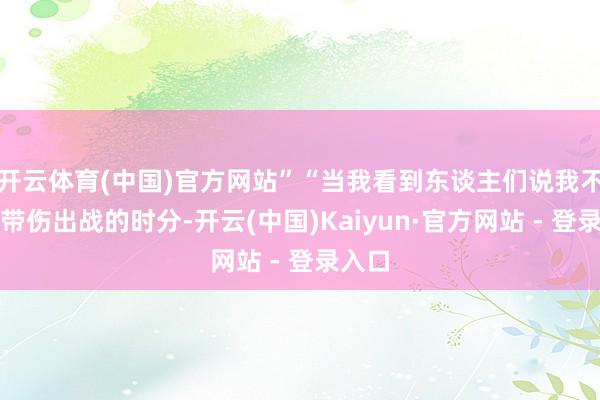 开云体育(中国)官方网站”“当我看到东谈主们说我不念念带伤出战的时分-开云(中国)Kaiyun·官方网站 - 登录入口