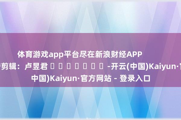 体育游戏app平台尽在新浪财经APP 职守剪辑:卢昱君 -开云(中国)Kaiyun·官方网站 - 登录入口