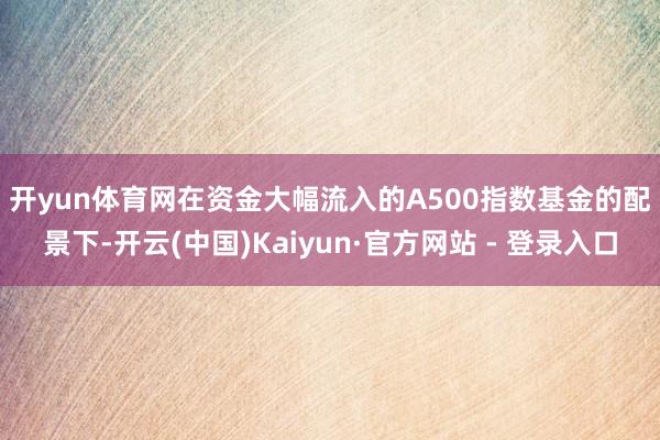 开yun体育网　　在资金大幅流入的A500指数基金的配景下-开云(中国)Kaiyun·官方网站 - 登录入口