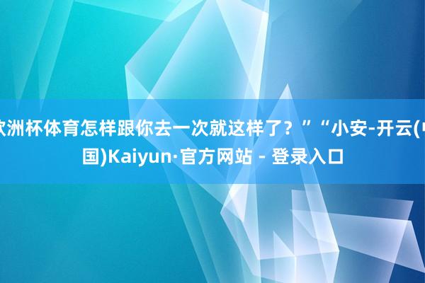 欧洲杯体育怎样跟你去一次就这样了?”“小安-开云(中国)Kaiyun·官方网站 - 登录入口