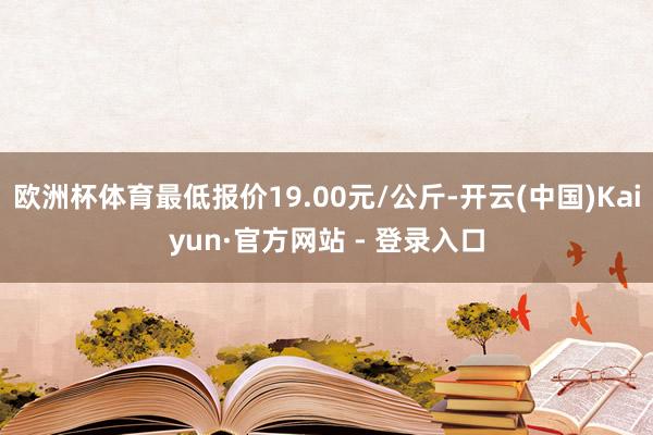 欧洲杯体育最低报价19.00元/公斤-开云(中国)Kaiyun·官方网站 - 登录入口