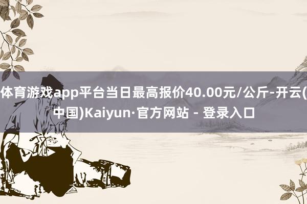 体育游戏app平台当日最高报价40.00元/公斤-开云(中国)Kaiyun·官方网站 - 登录入口