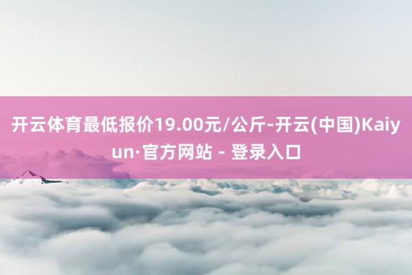 开云体育最低报价19.00元/公斤-开云(中国)Kaiyun·官方网站 - 登录入口