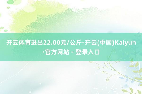 开云体育进出22.00元/公斤-开云(中国)Kaiyun·官方网站 - 登录入口