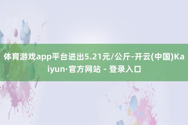 体育游戏app平台进出5.21元/公斤-开云(中国)Kaiyun·官方网站 - 登录入口