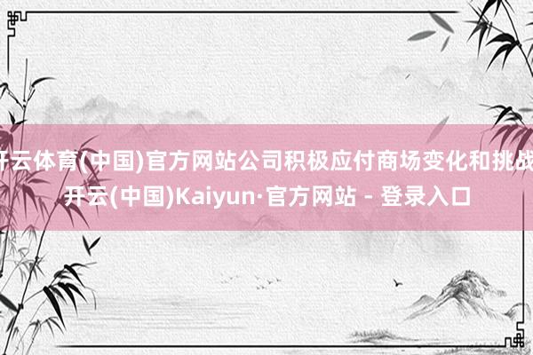 开云体育(中国)官方网站公司积极应付商场变化和挑战-开云(中国)Kaiyun·官方网站 - 登录入口