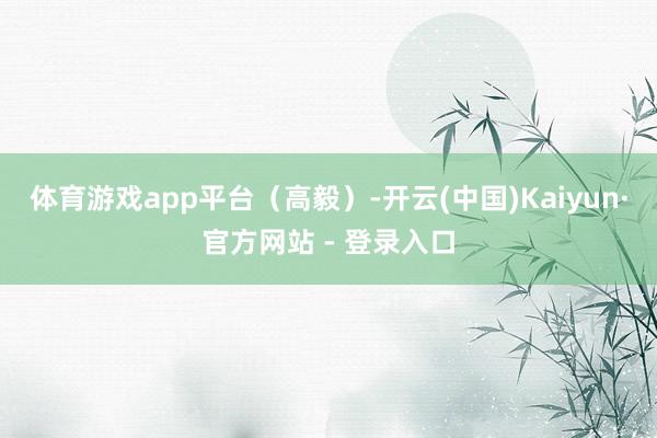 体育游戏app平台（高毅）-开云(中国)Kaiyun·官方网站 - 登录入口