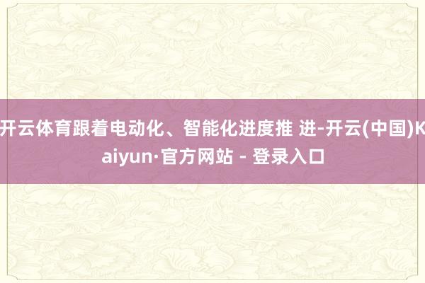 开云体育跟着电动化、智能化进度推 进-开云(中国)Kaiyun·官方网站 - 登录入口