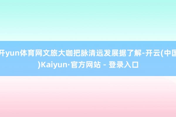 开yun体育网文旅大咖把脉清远发展据了解-开云(中国)Kaiyun·官方网站 - 登录入口