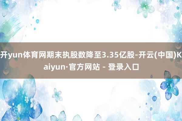 开yun体育网期末执股数降至3.35亿股-开云(中国)Kaiyun·官方网站 - 登录入口