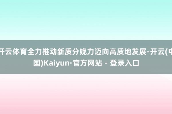 开云体育全力推动新质分娩力迈向高质地发展-开云(中国)Kaiyun·官方网站 - 登录入口