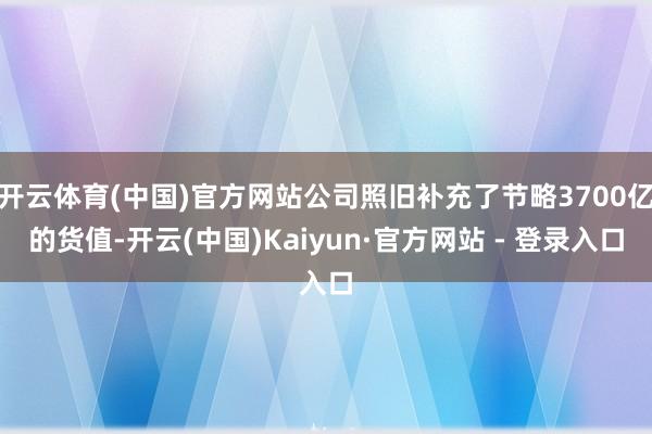 开云体育(中国)官方网站公司照旧补充了节略3700亿的货值-开云(中国)Kaiyun·官方网站 - 登录入口