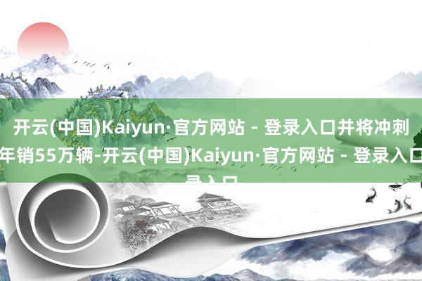 开云(中国)Kaiyun·官方网站 - 登录入口并将冲刺年销55万辆-开云(中国)Kaiyun·官方网站 - 登录入口