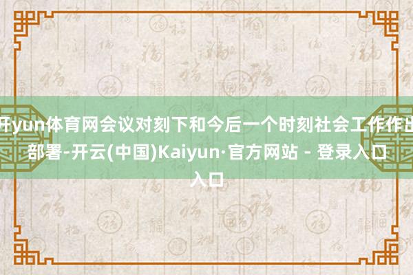 开yun体育网会议对刻下和今后一个时刻社会工作作出部署-开云(中国)Kaiyun·官方网站 - 登录入口