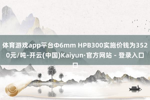 体育游戏app平台Φ6mm HPB300实施价钱为3520元/吨-开云(中国)Kaiyun·官方网站 - 登录入口
