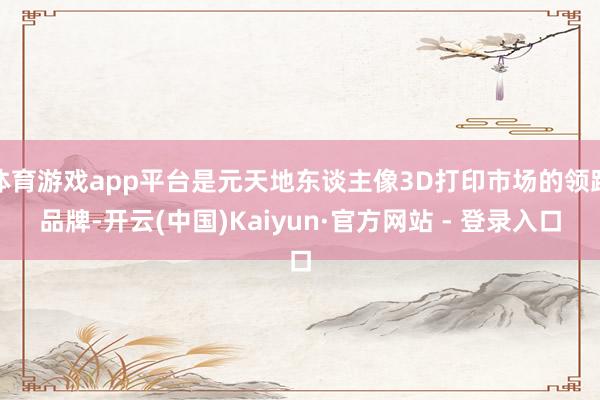 体育游戏app平台是元天地东谈主像3D打印市场的领跑品牌-开云(中国)Kaiyun·官方网站 - 登录入口