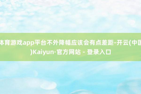 体育游戏app平台不外降幅应该会有点差距-开云(中国)Kaiyun·官方网站 - 登录入口