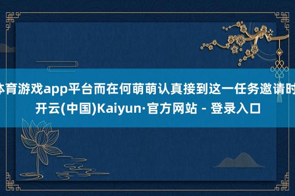 体育游戏app平台而在何萌萌认真接到这一任务邀请时-开云(中国)Kaiyun·官方网站 - 登录入口