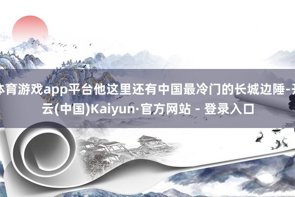 体育游戏app平台他这里还有中国最冷门的长城边陲-开云(中国)Kaiyun·官方网站 - 登录入口