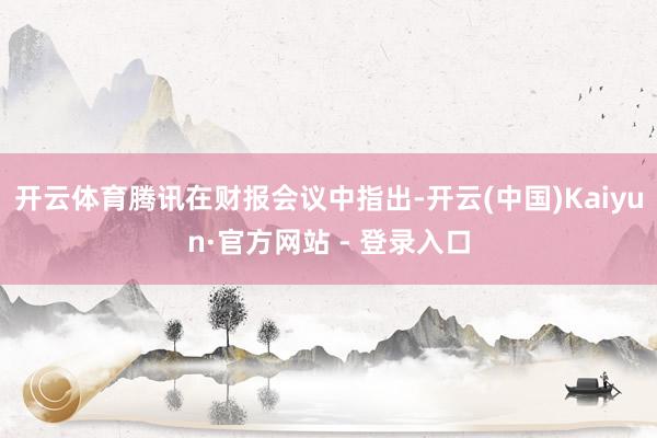 开云体育腾讯在财报会议中指出-开云(中国)Kaiyun·官方网站 - 登录入口
