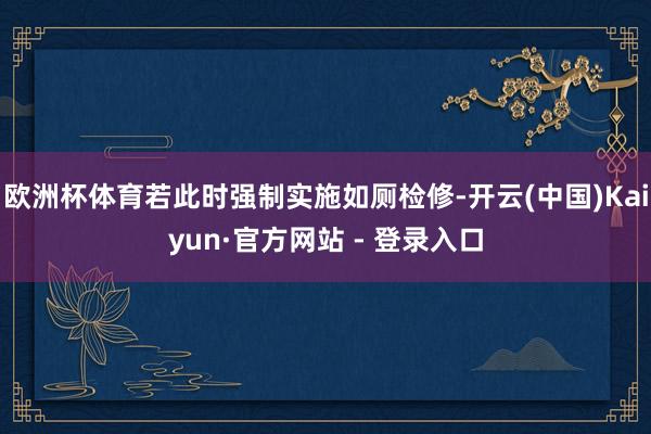 欧洲杯体育若此时强制实施如厕检修-开云(中国)Kaiyun·官方网站 - 登录入口