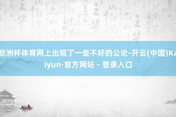 欧洲杯体育网上出现了一些不好的公论-开云(中国)Kaiyun·官方网站 - 登录入口