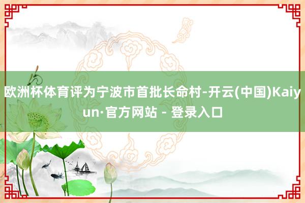欧洲杯体育评为宁波市首批长命村-开云(中国)Kaiyun·官方网站 - 登录入口