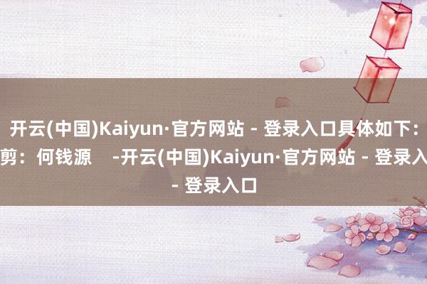 开云(中国)Kaiyun·官方网站 - 登录入口具体如下：裁剪：何钱源    -开云(中国)Kaiyun·官方网站 - 登录入口
