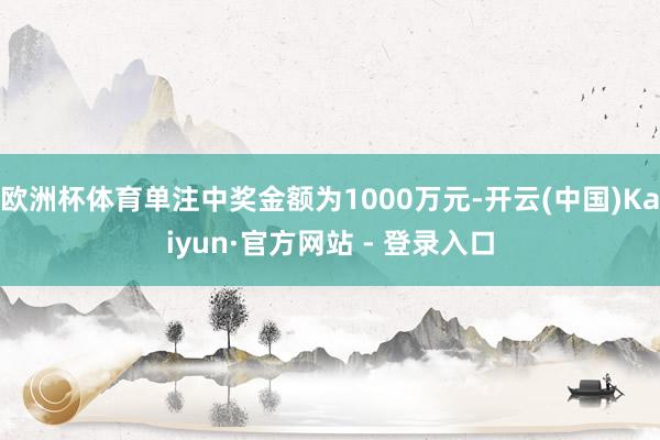 欧洲杯体育单注中奖金额为1000万元-开云(中国)Kaiyun·官方网站 - 登录入口