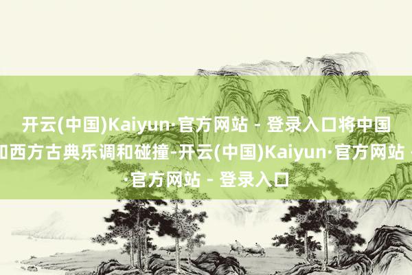 开云(中国)Kaiyun·官方网站 - 登录入口将中国传统乐曲和西方古典乐调和碰撞-开云(中国)Kaiyun·官方网站 - 登录入口