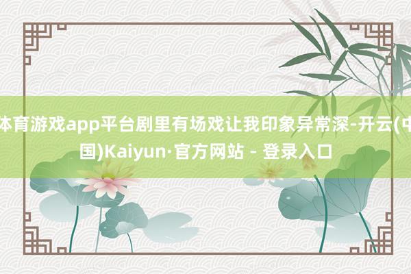 体育游戏app平台剧里有场戏让我印象异常深-开云(中国)Kaiyun·官方网站 - 登录入口