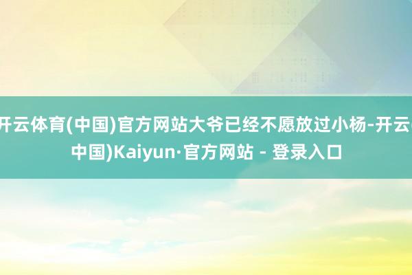 开云体育(中国)官方网站大爷已经不愿放过小杨-开云(中国)Kaiyun·官方网站 - 登录入口