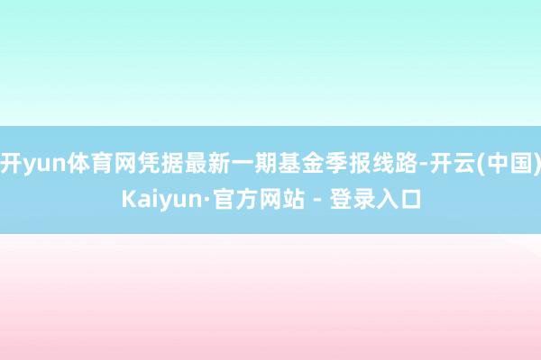 开yun体育网凭据最新一期基金季报线路-开云(中国)Kaiyun·官方网站 - 登录入口