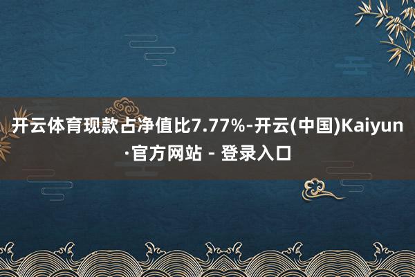 开云体育现款占净值比7.77%-开云(中国)Kaiyun·官方网站 - 登录入口