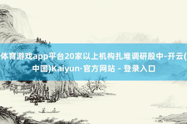 体育游戏app平台20家以上机构扎堆调研股中-开云(中国)Kaiyun·官方网站 - 登录入口