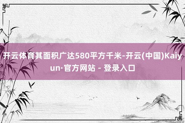 开云体育其面积广达580平方千米-开云(中国)Kaiyun·官方网站 - 登录入口