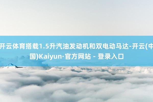 开云体育搭载1.5升汽油发动机和双电动马达-开云(中国)Kaiyun·官方网站 - 登录入口